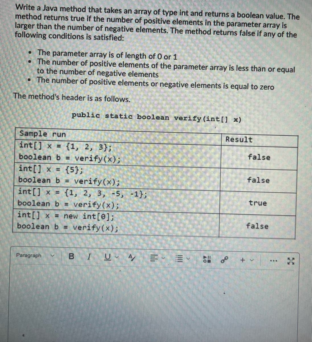 Write a Java method that takes an array of type int and returns a boolean value. The
method returns true if the number of positive elements in the parameter array is
larger than the number of negative elements. The method returns false if any of the
following conditions is satisfied:
• The parameter array is of length of 0 or 1
• The number of positive elements of the parameter array is less than or equal
to the number of negative elements
• The number of positive elements or negative elements is equal to zero
The method's header is as follows.
public static boolean verify (int[] x)
Sample run
Result
int[] x =
(1, 2, 3};
verify(x);
{5};
verify(x);
int[] x = {1, 2, 3, -5, -1};
boolean b = verify(x);
int[] x = new int[0];
verify(x);
false
boolean b =
int[] x =
boolean b =
false
true
false
boolean b =
BIU A
Paragraph
+v
