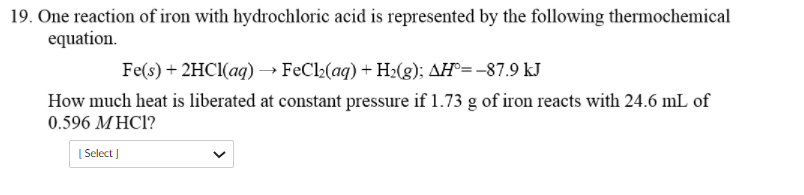 19. One reaction of iron with hydrochloric acid is represented by the following thermochemical
equation.
Fe(s) + 2HCI(ag) → FeCl2(aq) + H2(g); AH°=-87.9 kJ
How much heat is liberated at constant pressure if 1.73 g of iron reacts with 24.6 mL of
0.596 MHC1?
[ Select )
