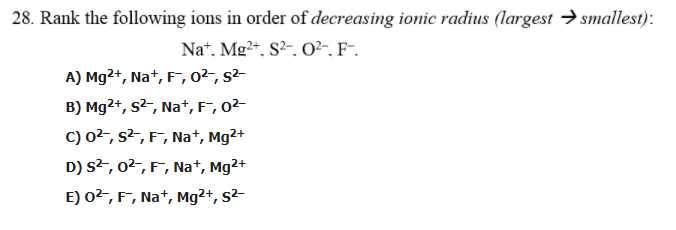 28. Rank the following ions in order of decreasing ionic radius (largest →smallest):
Na*, Mg2*, S²-, 0²~, F-.
A) Mg2+, Na+, F, 0²-, s²-
B) Mg2+, s2-, Na+, F, 0²-
C) 02-, s2, F, Na+, Mg2+
D) s2, 02, F, Na+, Mg2+
E) 02, F, Nat, Mg²+, s²-

