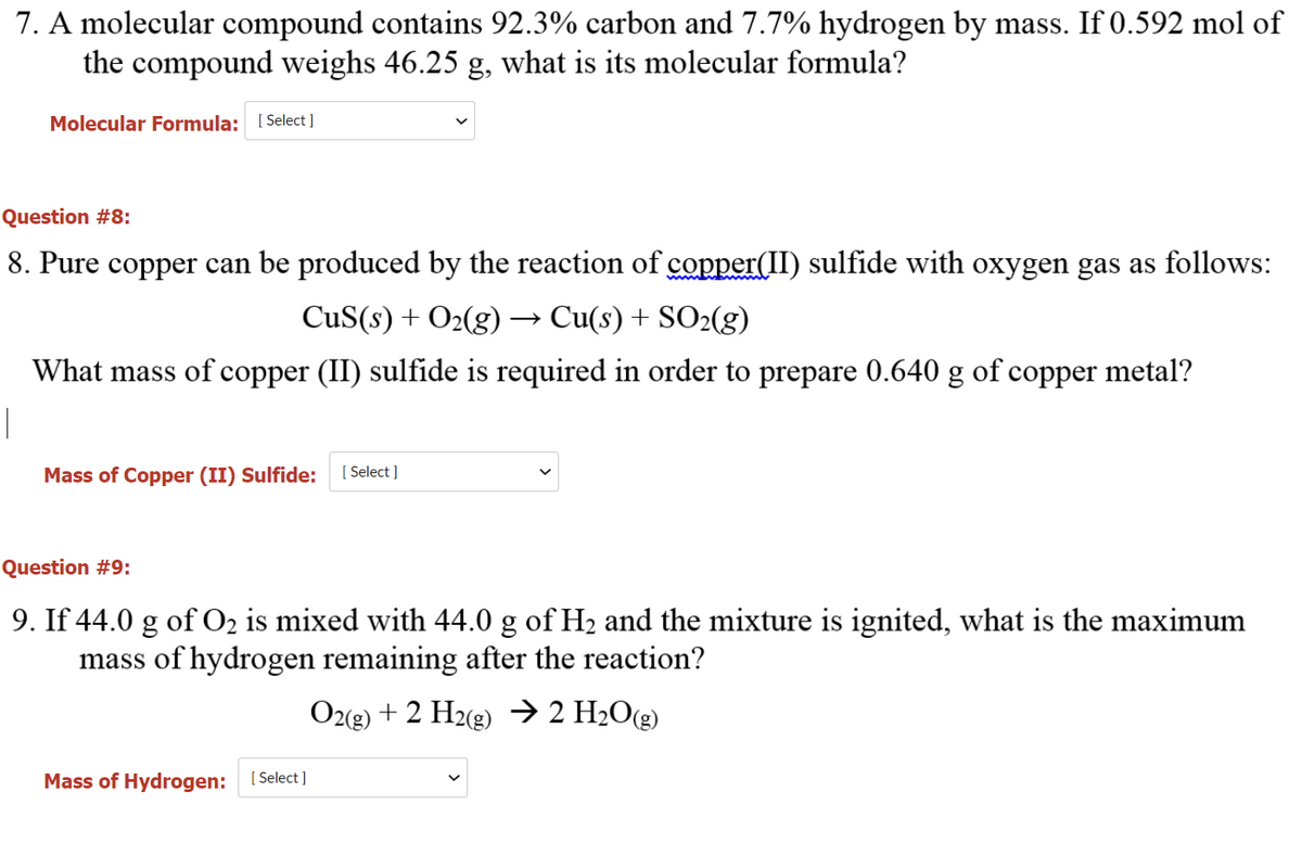 7. A molecular compound contains 92.3% carbon and 7.7% hydrogen by mass. If 0.592 mol of
the compound weighs 46.25 g, what is its molecular formula?
Molecular Formula: [ Select ]
Question #8:
8. Pure copper can be produced by the reaction of copper(II) sulfide with oxygen gas as follows:
CuS(s) + O2(g)
→ Cu(s) + SO2(g)
What mass of copper (II) sulfide is required in order to prepare 0.640 g of copper metal?
Mass of Copper (II) Sulfide:
[ Select ]
Question #9:
9. If 44.0 g of O2 is mixed with 44.0 g of H2 and the mixture is ignited, what is the maximum
mass of hydrogen remaining after the reaction?
Oz(e) + 2 H2(2) → 2 H2O(g)
Mass of Hydrogen: [ Select]
