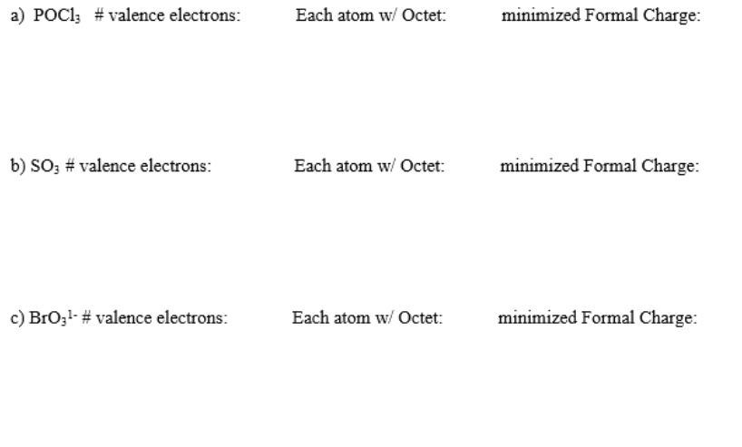 a) POC1; # valence electrons:
Each atom w/ Octet:
minimized Formal Charge:
b) SO3 # valence electrons:
Each atom w/ Octet:
minimized Formal Charge:
c) BrOzl- # valence electrons:
Each atom w/ Octet:
minimized Formal Charge:
