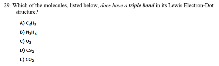 29. Which of the molecules, listed below, does have a triple bond in its Lewis Electron-Dot
structure?
A) C2H2
B) N2H2
C) 02
D) CS2
E) CO2
