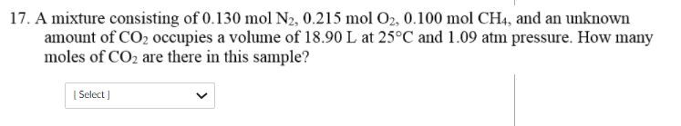 17. A mixture consisting of 0.130 mol N2, 0.215 mol O2, 0.100 mol CH4, and an unknown
amount of CO2 occupies a volume of 18.90 L at 25°C and 1.09 atm pressure. How many
moles of CO2 are there in this sample?
[ Select )
