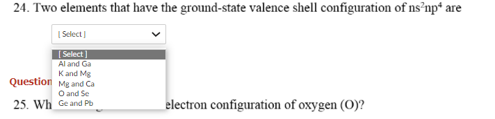 24. Two elements that have the ground-state valence shell configuration of ns?np* are
| Select ]
[ Select ]
Al and Ga
Kand Mg
Question Mg and Ca
O and Se
25. Wh Ge and Pb
electron configuration of oxygen (0)?
