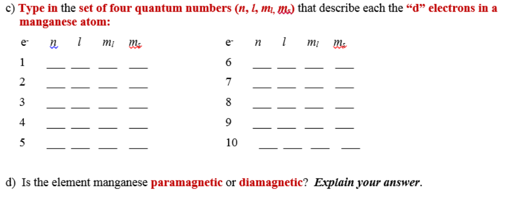 c) Type in the set of four quantum numbers (n, 1, mı, m) that describe each the "d" electrons in a
manganese atom:
e-
e-
mi
1
7
3
8
4
9
10
d) Is the element manganese paramagnetic or diamagnetic? Explain your answer.
