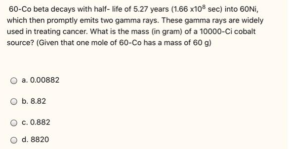 60-Co beta decays with half- life of 5.27 years (1.66 x108 sec) into 60Nİ,
which then promptly emits two gamma rays. These gamma rays are widely
used in treating cancer. What is the mass (in gram) of a 10000-Ci cobalt
source? (Given that one mole of 60-Co has a mass of 60 g)
a. 0.00882
O b. 8.82
c. 0.882
O d. 8820
