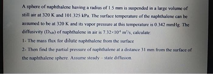 A sphere of naphthalene having a radius of 1.5 mm is suspended in a large volume of
still air at 320 K and 101.325 kPa. The surface temperature of the naphthalene can be
assumed to be at 320 K and its vapor pressure at this temperature is 0.342 mmHg. The
diffusivity (DAB) of naphthalene in air is 7.32x10 m/s, calculate:
1- The mass flux for dilute naphthalene from the surface
2- Then find the partial pressure of naphthalene at a distance 31 mm from the surface of
the naphthalene sphere. Assume steady - state diffusion.
