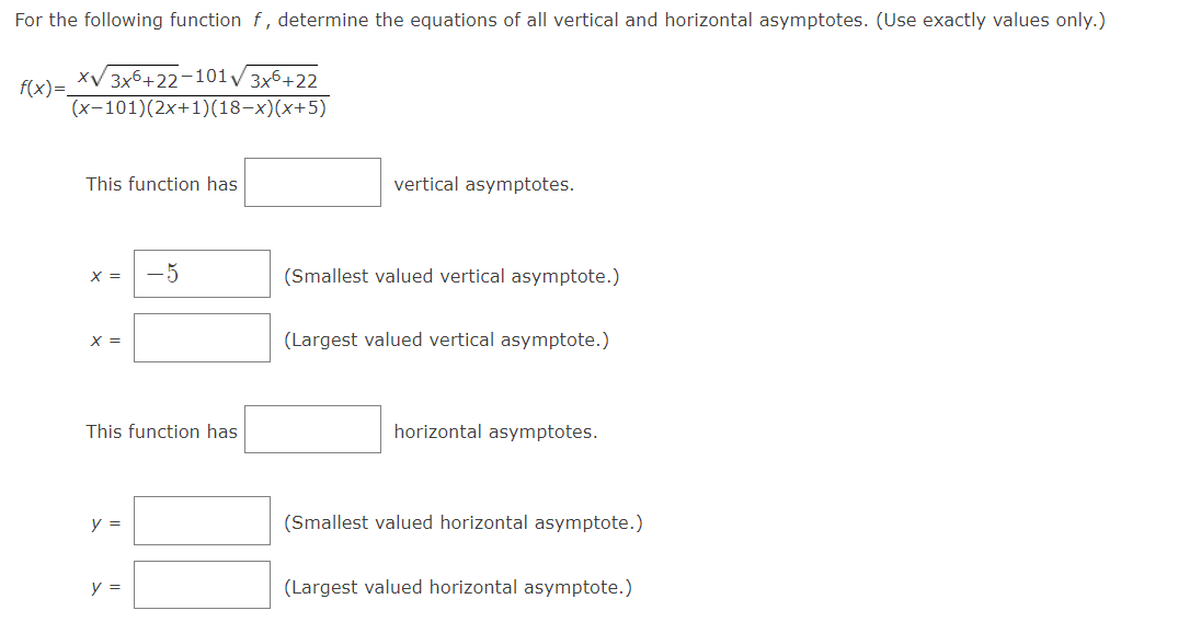 For the following function f, determine the equations of all vertical and horizontal asymptotes. (Use exactly values only.)
xV 3x6+22-101/3x6+22
f(x)=_
(x-101)(2x+1)(18-x)(x+5)
This function has
vertical asymptotes.
X =
-5
(Smallest valued vertical asymptote.)
X =
(Largest valued vertical asymptote.)
This function has
horizontal asymptotes.
y =
(Smallest valued horizontal asymptote.)
y =
(Largest valued horizontal asymptote.)

