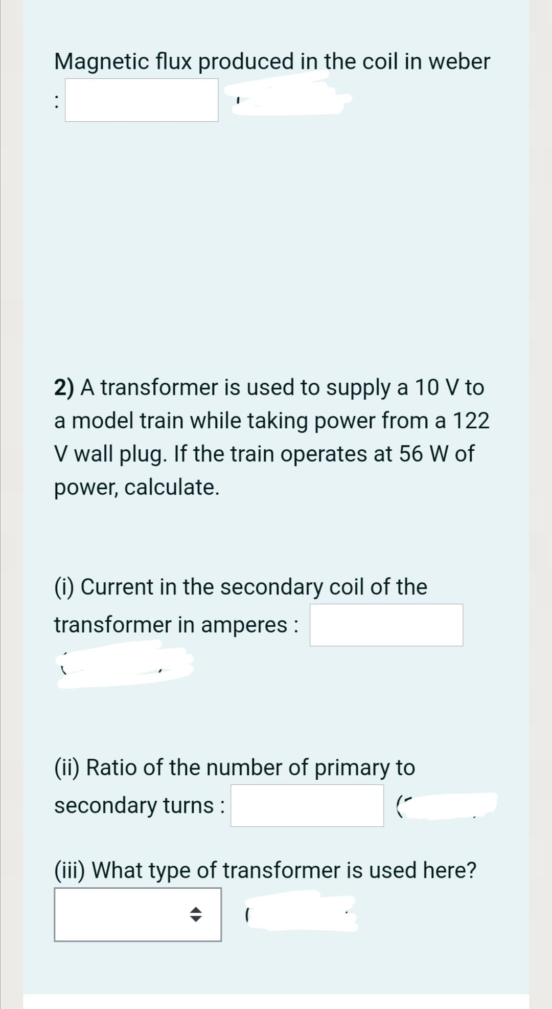 Magnetic flux produced in the coil in weber
:
2) A transformer is used to supply a 10 V to
a model train while taking power from a 122
V wall plug. If the train operates at 56 W of
power, calculate.
(i) Current in the secondary coil of the
transformer in amperes :
(ii) Ratio of the number of primary to
secondary turns :
(iii) What type of transformer is used here?
