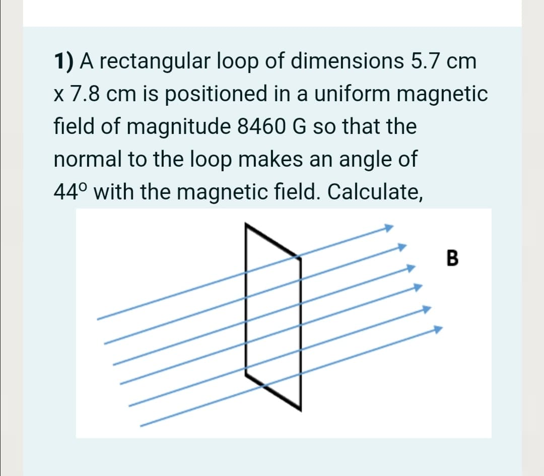 1) A rectangular loop of dimensions 5.7 cm
x 7.8 cm is positioned in a uniform magnetic
field of magnitude 8460 G so that the
normal to the loop makes an angle of
44° with the magnetic field. Calculate,
B
