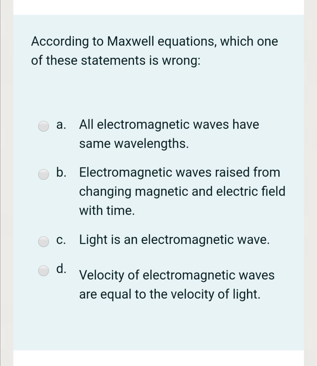 According to Maxwell equations, which one
of these statements is wrong:
a. All electromagnetic waves have
same wavelengths.
b. Electromagnetic waves raised from
changing magnetic and electric field
with time.
c. Light is an electromagnetic wave.
d.
Velocity of electromagnetic waves
are equal to the velocity of light.
