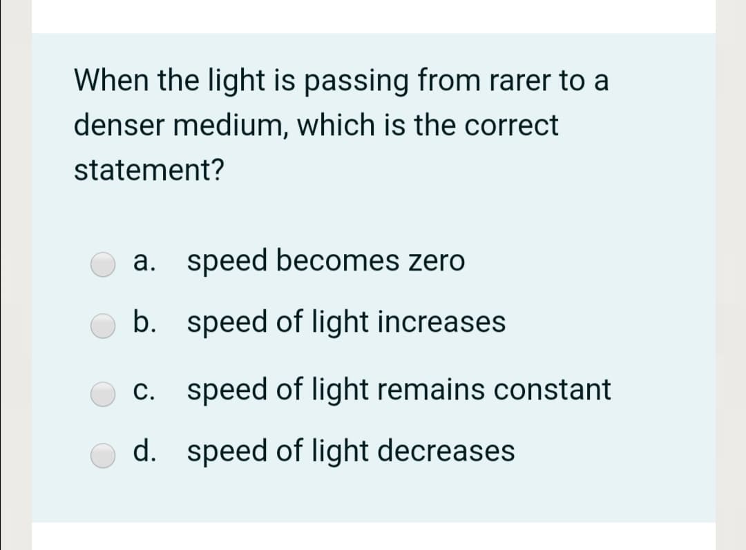 When the light is passing from rarer to a
denser medium, which is the correct
statement?
a. speed becomes zero
b. speed of light increases
c. speed of light remains constant
d. speed of light decreases
