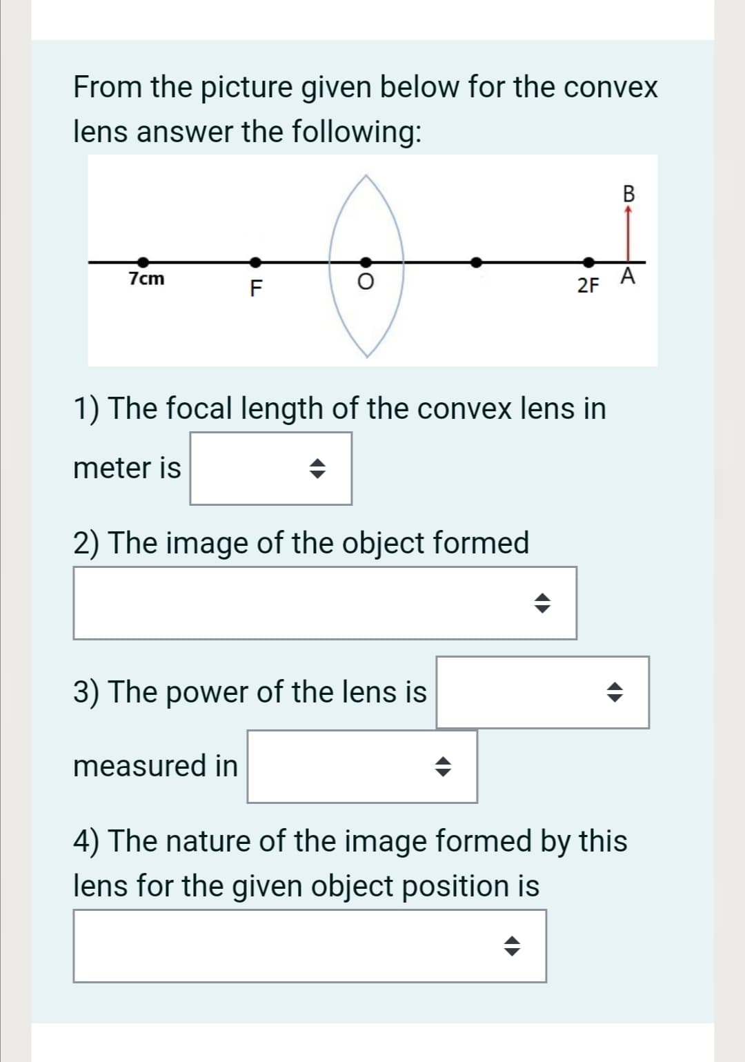 From the picture given below for the convex
lens answer the following:
7cm
A
F
2F
1) The focal length of the convex lens in
meter is
2) The image of the object formed
3) The power of the lens is
measured in
4) The nature of the image formed by this
lens for the given object position is
B.
