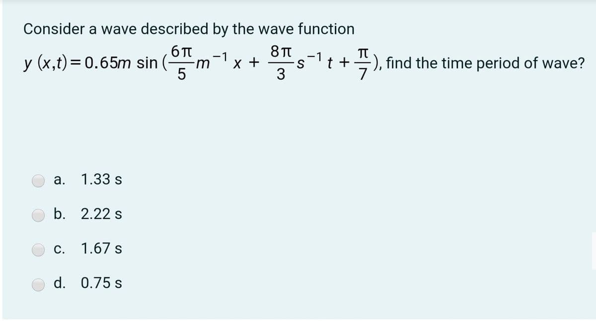 Consider a wave described by the wave function
8 T
-1
X +
TT
t +=), find the time period of wave?
-1
y (x,t)= 0.65m sin (
5
a. 1.33 s
b. 2.22 s
C. 1.67 s
d. 0.75 s
