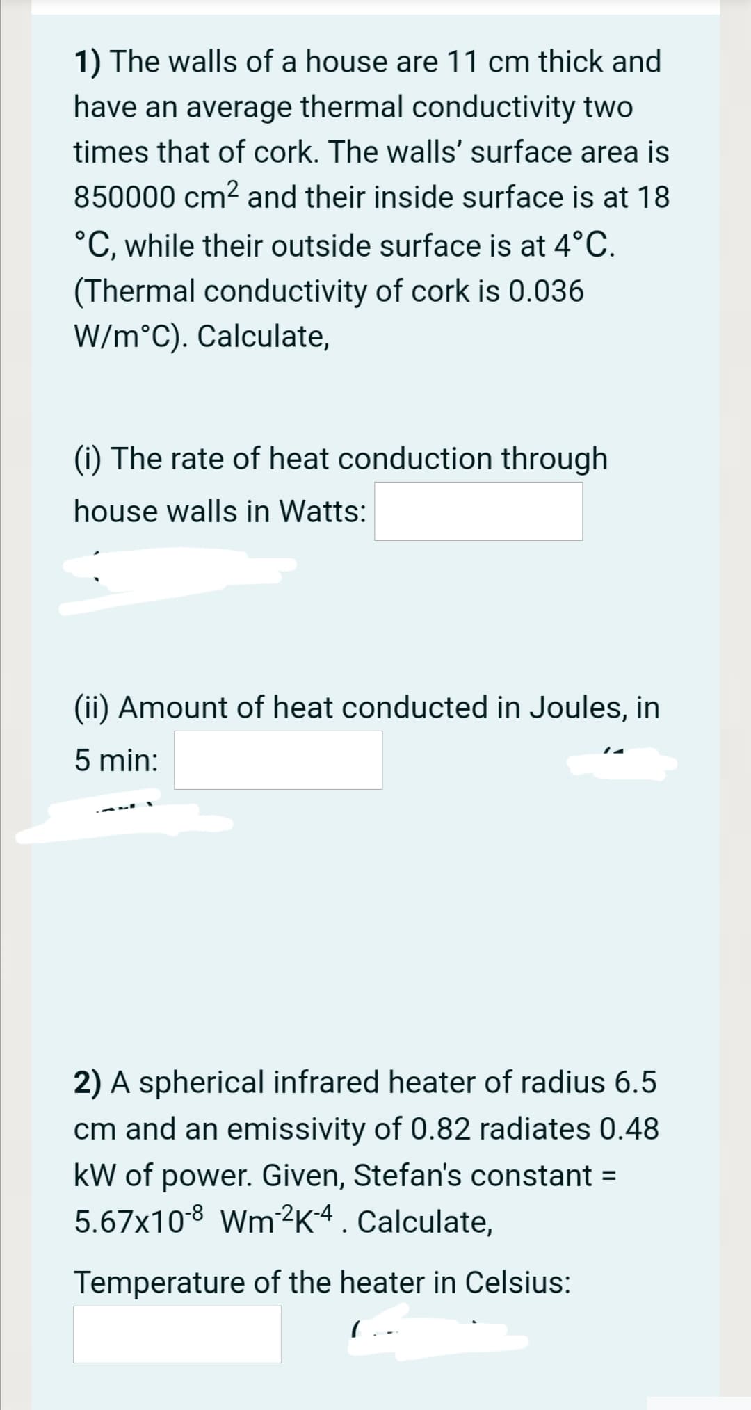 1) The walls of a house are 11 cm thick and
have an average thermal conductivity two
times that of cork. The walls' surface area is
850000 cm2 and their inside surface is at 18
°C, while their outside surface is at 4°C.
(Thermal conductivity of cork is 0.036
W/m°C). Calculate,
(i) The rate of heat conduction through
house walls in Watts:
(ii) Amount of heat conducted in Joules, in
5 min:
2) A spherical infrared heater of radius 6.5
cm and an emissivity of 0.82 radiates 0.48
kW of power. Given, Stefan's constant =
5.67x108 Wm2K4. Calculate,
Temperature of the heater in Celsius:
