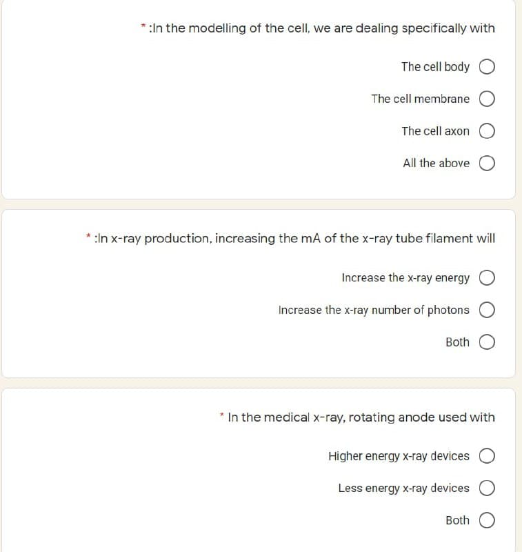 :In the modelling of the cell, we are dealing specifically with
The cell body
The cell membrane
The cell axon
All the above
:In x-ray production, increasing the mA of the x-ray tube filament will
Increase the x-ray energy
Increase the x-ray number of photons
Both
In the medical x-ray, rotating anode used with
Higher energy x-ray devices
Less energy x-ray devices
Both
