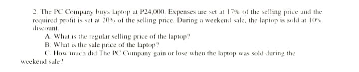 2. The PC Company buys laptop at P24,000, Expenses are set at 17% of the selling price and the
required profit is set at 20% of the selling price. During a weekend sale, the laptop is sold at 10%
discount.
A. What is the regular selling price of the laptop?
B. What is the sale price of the laptop?
C. How much did The PC Company gain or lose when the laptop was sold during the
weekend sale?
