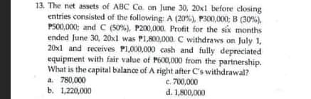 13. The net assets of ABC Co. on June 30, 20x1 before closing
entries consisted of the following: A (20%), P300,000; B (30%).
P500,000; and C (50%), P200,000. Profit for the six months
ended June 30, 20x1 was PI,800,000. C withdraws on July 1,
20x1 and receives P1,000,000 cash and fully depreciated
equipment with fair value of P600,000 from the partnership.
What is the capital balance of A right after C's withdrawal?
a. 780,000
c. 700,000
d. 1,800,000
b. 1,220,000
