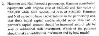 2. Hammer and Nail formed a partnership. Hammer contributed
equipment with original cost of P370,000 and fair value of
P300,000 while Nail contributed cash of P180,000. Hammer
and Nail agreed to have a 60:40 interest in the partnership and
that their initial capital credits should reflect this fact. A
partner's capital account should be increased accordingly by
way of additional cash investment. Which of the partners
should make an additional investment and by how much?
