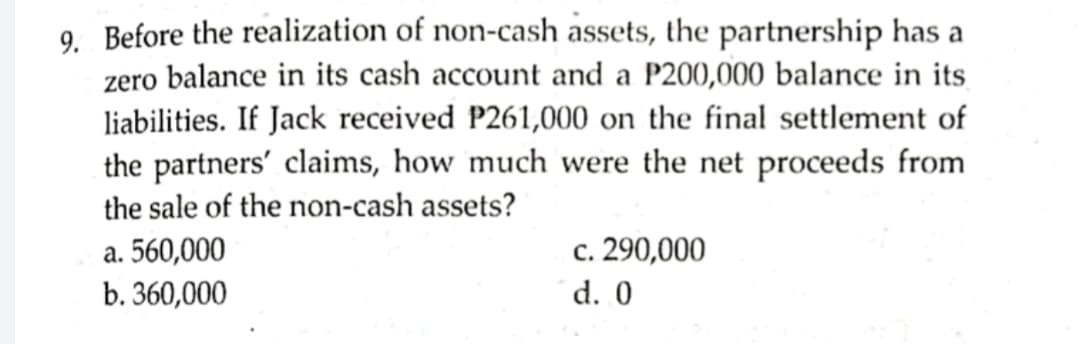 9. Before the realization of non-cash assets, the partnership has a
zero balance in its cash account and a P200,000 balance in its
liabilities. If Jack received P261,000 on the final settlement of
the partners' claims, how much were the net proceeds from
the sale of the non-cash assets?
a. 560,000
b. 360,000
c. 290,000
d. 0
