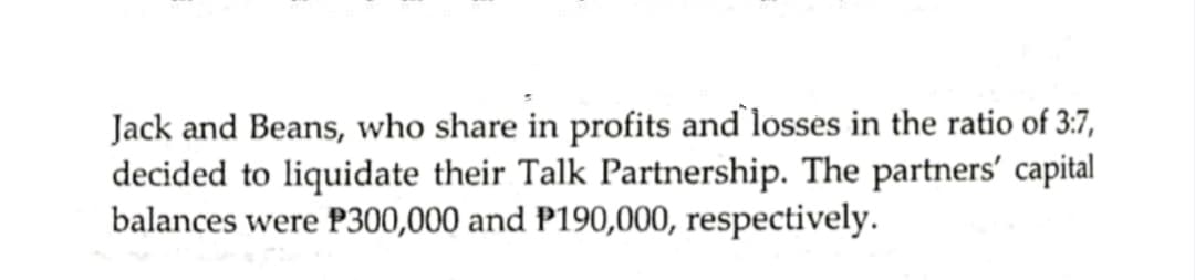 Jack and Beans, who share in profits and losses in the ratio of 3:7,
decided to liquidate their Talk Partnership. The partners' capital
balances were P300,000 and P190,000, respectively.
