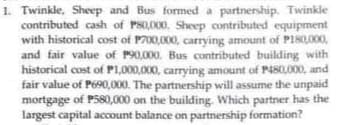 1. Twinkle, Sheep and Bus formed a partnership. Twinkle
contributed cash of PS0,000, Sheep contributed equipment
with historical cost of P700,000, carrying amount of P180,000,
and fair value of P90,000. Bus contributed building with
historical cost of P1,000,000, carrying amount of P480,000, and
fair value of P690,000. The partnership will assume the unpaid
mortgage of P580,000 on the building. Which partner has the
largest capital account balance on partnership formation?
