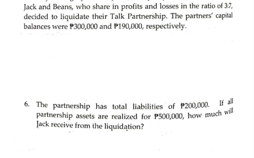 partnership assets are realized for P500,000, how much will
Jack and Beans, who share in profits and losses in the ratio of 3:7,
decided to liquidate their Talk Partnership. The partners' capital
balances were P300,000 and P190,000, respectively.
6. The partnership has total liabilities of P200,000.
If all
Jack receive from the liquidation?
