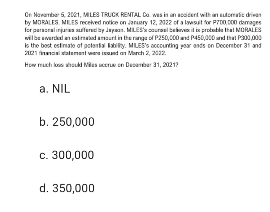 On November 5, 2021, MILES TRUCK RENTAL Co. was in an accident with an automatic driven
by MORALES. MILES received notice on January 12, 2022 of a lawsuit for P700,000 damages
for personal injuries suffered by Jayson. MILES's counsel believes it is probable that MORALES
will be awarded an estimated amount in the range of P250,000 and P450,000 and that P300,000
is the best estimate of potential liability. MILES's accounting year ends on December 31 and
2021 financial statement were issued on March 2, 2022.
How much loss should Miles accrue on December 31, 2021?
a. NIL
b. 250,000
c. 300,000
d. 350,000
