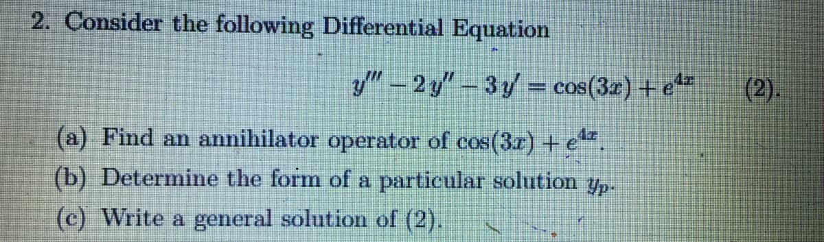 2. Consider the following Differential Equation
" - 2 y"- 3y = cos(3z) + e*=
(2).
(a) Find an annihilator operator of cos(3.r) +e.
(b) Determine the form of a particular solution yp-
(c) Write a general solution of (2).
