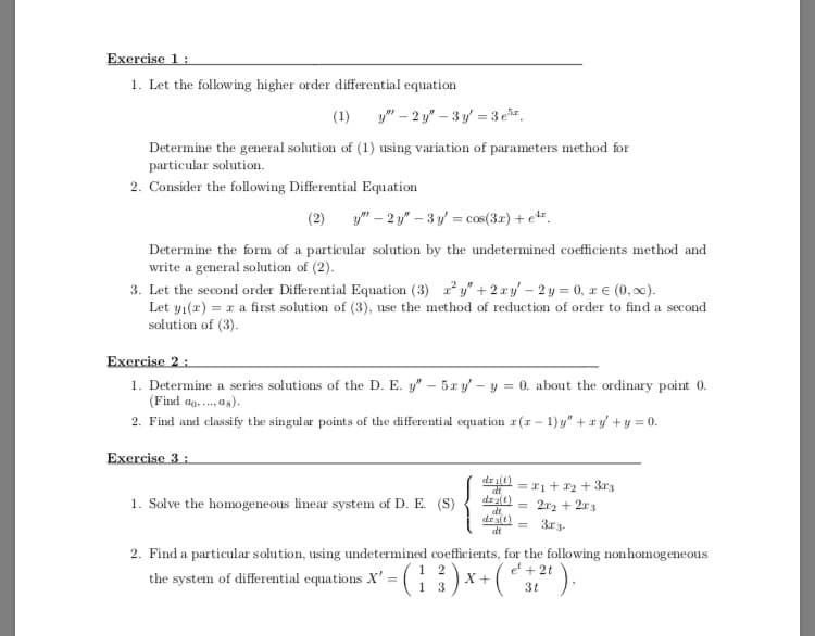 Exercise 1:
1. Let the following higher order differential equation
(1) y" – 2 y" – 3 y = 3 er.
Determine the general solution of (1) using variation of parameters method for
particular solution.
2. Consider the following Differential Equation
(2) y" – 2 y" – 3 y = cos(3r) + e".
Determine the form of a particular solution by the undetermined coefficients method and
write a general solution of (2).
3. Let the second order Differential Equation (3) y" + 2 ry – 2 y = 0, r € (0, x).
Let yı(x) = r a first solution of (3), use the method of reduction of order to find a second
solution of (3).
Exercise 2 :
1. Determine a series solutions of the D. E. y" – 5x y' – y = 0. about the ordinary point 0.
(Find ag. . as).
2. Find and classify the singular points of the differential equat ion r(r – 1)y" + ry +y = 0.
Exercise 3 :
dri(t)
da = r1+ 12 + 3r3
dra(t)
dr alt)
1. Solve the homogeneous linear system of D. E. (S)
2r2 + 2r3
3r3.
%3D
dt
2. Find a particular solution, using undetermined coefficients, for the following nonhomogeneous
1 2
13
x+ (*,").
e + 2t
the system of differential equations X' = (G
3t
