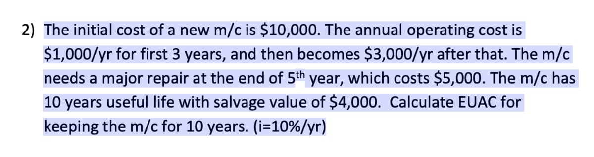 2) The initial cost of a new m/c is $10,000. The annual operating cost is
$1,000/yr for first 3 years, and then becomes $3,000/yr after that. The m/c
needs a major repair at the end of 5th year, which costs $5,000. The m/c has
10 years useful life with salvage value of $4,000. Calculate EUAC for
keeping the m/c for 10 years. (i=10%/yr)
