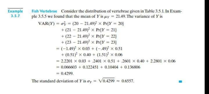 Example
3.5.7
Fish Vertebrae Consider the distribution of vertebrae given in Table 3.5.1. In Exam-
ple 3.5.5 we found that the mean of Y is µy = 21.49. The variance of Y is
VAR(Y) = of = (20 – 21.49) x Pr{Y = 20}
21)
%3D
+ (21 – 21.49)? x Pr{Y
+ (22 – 21.49)? x Pr{Y = 22}
+ (23 – 21.49) x Pr{Y = 23}
= (-1.49) x 0.03 + (-.49) x 0.51
+ (0.51) x 0.40 + (1.51)² × 0.06
= 2.2201 x 0.03 + .2401 x 0.51 + .2601 x 0.40 + 2.2801 x 0.06
= 0.066603 + 0.122451 + 0.10404 + 0.136806
= 0.4299.
The standard deviation of Y is ay = V0.4299 - 0.6557.
%3D

