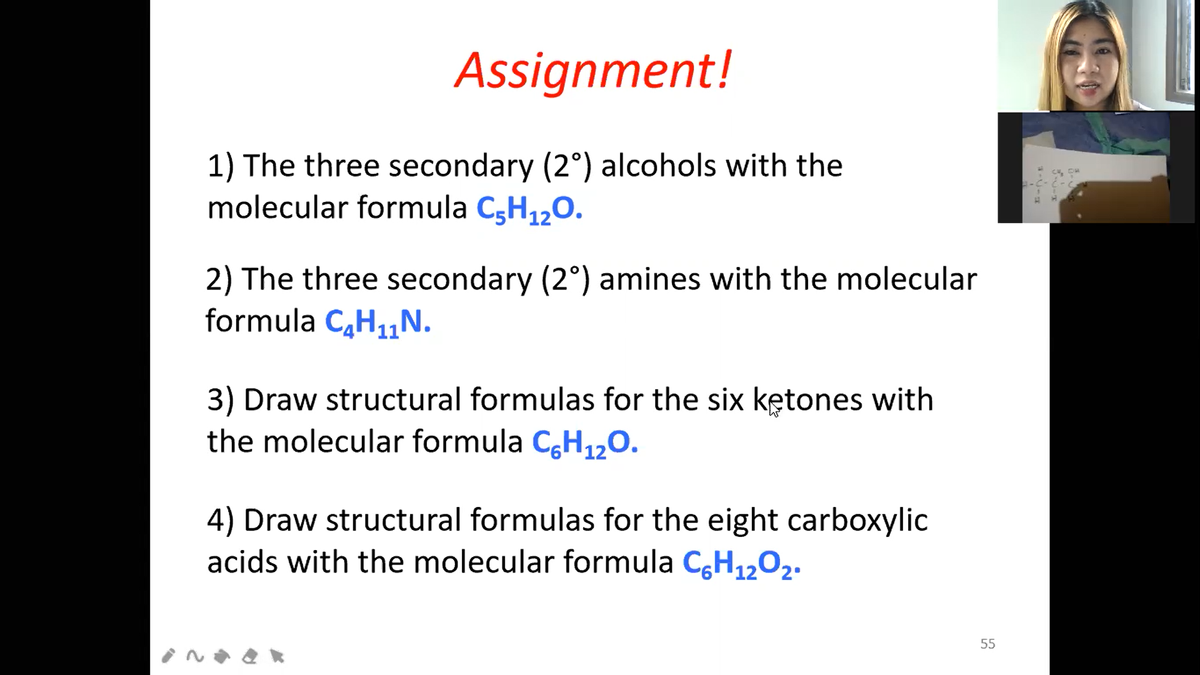 Assignment!
1) The three secondary (2°) alcohols with the
molecular formula C;H120.
2) The three secondary (2°) amines with the molecular
formula CH1„N.
3) Draw structural formulas for the six kętones with
the molecular formula C,H120.
4) Draw structural formulas for the eight carboxylic
acids with the molecular formula CH,,02.
55
