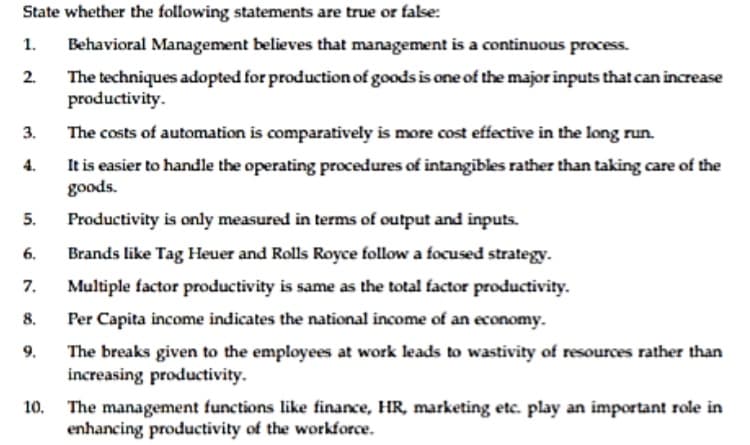 State whether the following statements are true or false:
1.
Behavioral Management believes that management is a continuous process.
2.
The techniques adopted for production of goods is one of the major inputs that can increase
productivity.
3.
The costs of automation is comparatively is more cost effective in the long run.
4.
It is easier to handle the operating procedures of intangibles rather than taking care of the
"spoos
Productivity is only measured in terms of output and inputs.
5.
6.
Brands like Tag Heuer and Rolls Royce follow a focused strategy.
7.
Multiple factor productivity is same as the total factor productivity.
8.
Per Capita income indicates the national income of an economy.
9.
The breaks given to the employees at work leads to wastivity of resources rather than
increasing productivity.
10. The management functions like finance, HR, marketing etc. play an important role in
enhancing productivity of the workforce.
