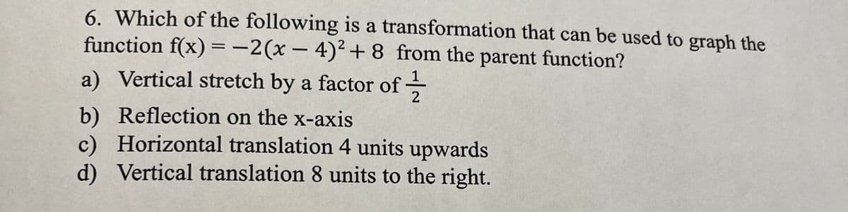 6. Which of the following is a transformation that can be used to graph the
function f(x) = -2(x-4)² + 8 from the parent function?
a) Vertical stretch by a factor of 2
Reflection on the x-axis
b)
c) Horizontal translation 4 units upwards
d) Vertical translation 8 units to the right.