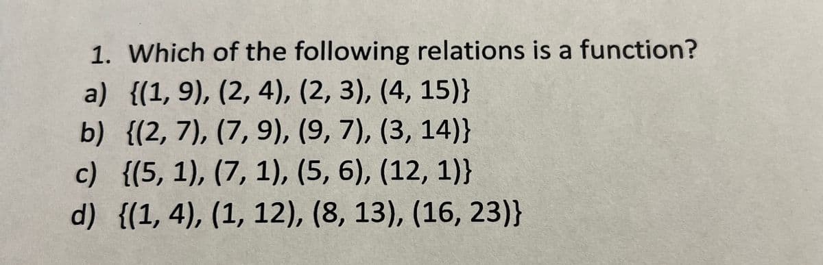 1. Which of the following relations is a function?
a) {(1, 9), (2, 4), (2, 3), (4, 15)}
b) {(2, 7), (7, 9), (9, 7), (3, 14)}
c) {(5, 1), (7, 1), (5, 6), (12, 1)}
d) {(1, 4), (1, 12), (8, 13), (16, 23)}