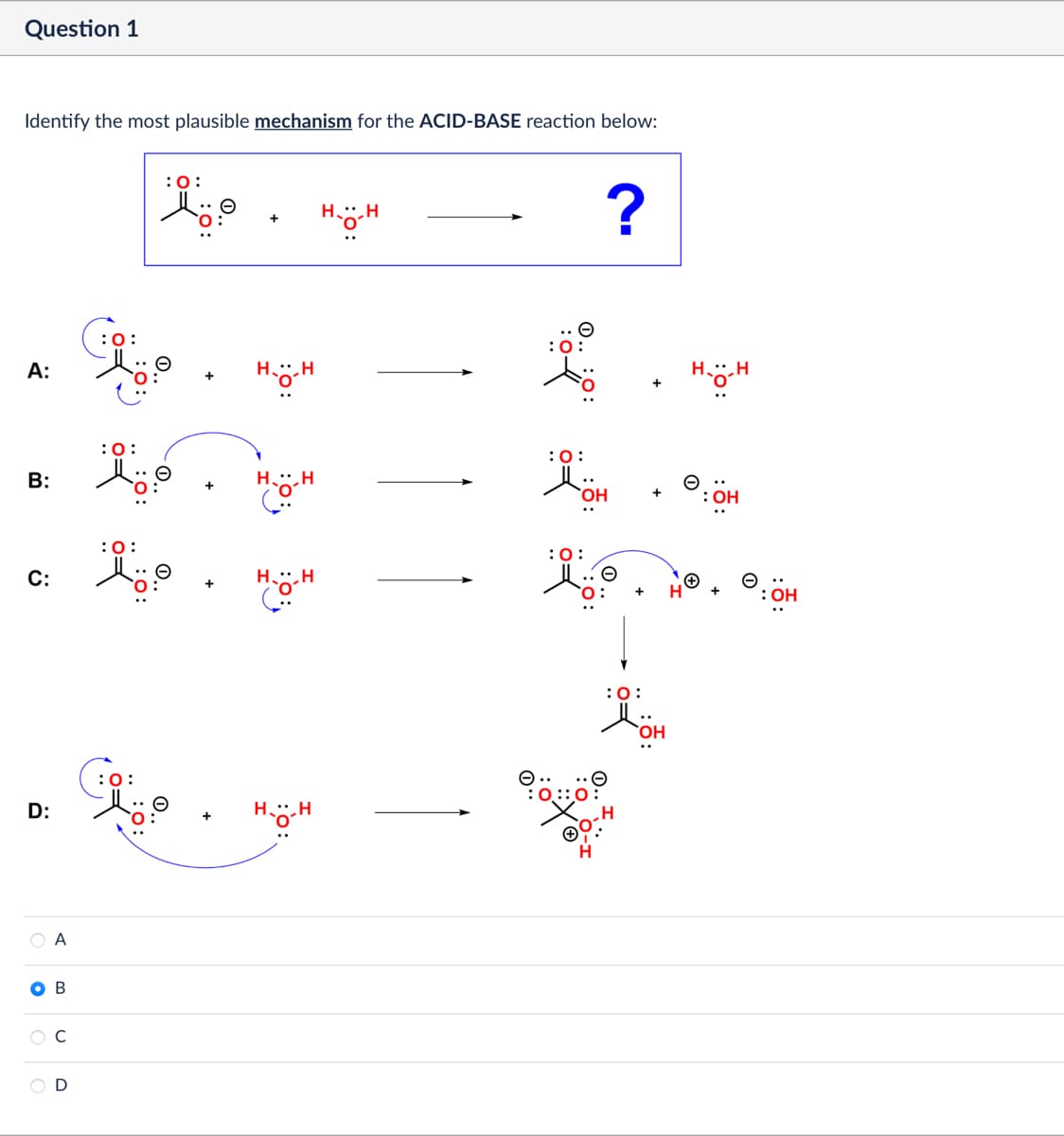 Question 1
Identify the most plausible mechanism for the ACID-BASE reaction below:
:0:
+
Ho
?
A:
:0
H.-H
B:
:0:
C:
: 0:
D:
B
C
:0:
O=
D
O..
HH
HH
فة
:0:
OH
:0:
Θ
+
H.-H
:0:
OH