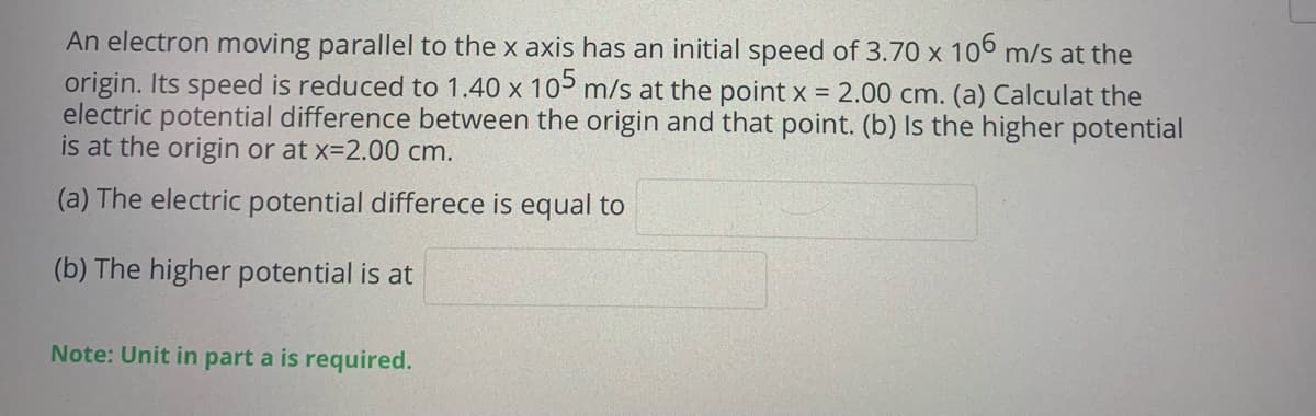 An electron moving parallel to the x axis has an initial speed of 3.70 x 106 m/s at the
origin. Its speed is reduced to 1.40 x 10 m/s at the point x = 2.00 cm. (a) Calculat the
electric potential difference between the origin and that point. (b) Is the higher potential
is at the origin or at x=2.00 cm.
(a) The electric potential differece is equal to
(b) The higher potential is at
Note: Unit in part a is required.
