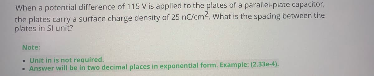 When a potential difference of 115 V is applied to the plates of a parallel-plate capacitor,
the plates carry a surface charge density of 25 nC/cm2. What is the spacing between the
plates in Sl unit?
Note:
- Unit in is not required.
· Answer will be in two decimal places in exponential form. Example: (2.33e-4).
