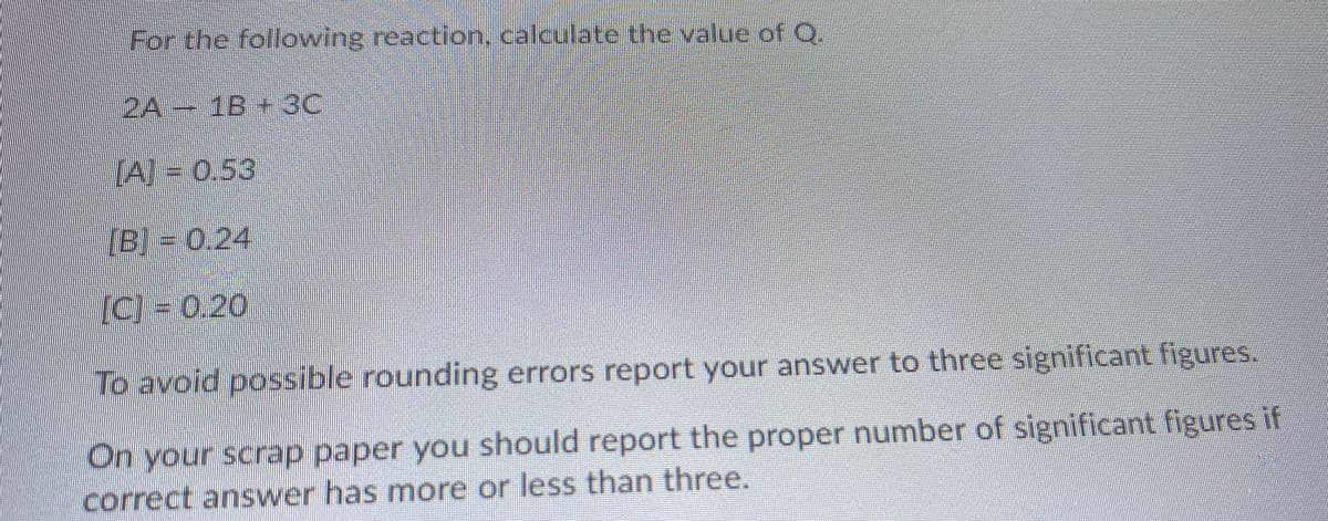For the following reaction, calculate the value of .
2A 1B 3C
(A) = 0.53
[B] = 0.24
(C) = 0.20
To avoid possible rounding errors report your answer to three significant figures.
On your scrap paper you should report the proper number of significant figuresif
correct answer has more or less than three.
