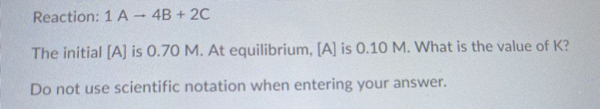 Reaction: 1 A 4B + 2C
The initial [A] is 0.70 M. At equilibrium, [A] is 0.10 M. What is the value of K?
Do not use scientific notation when entering your answer.
