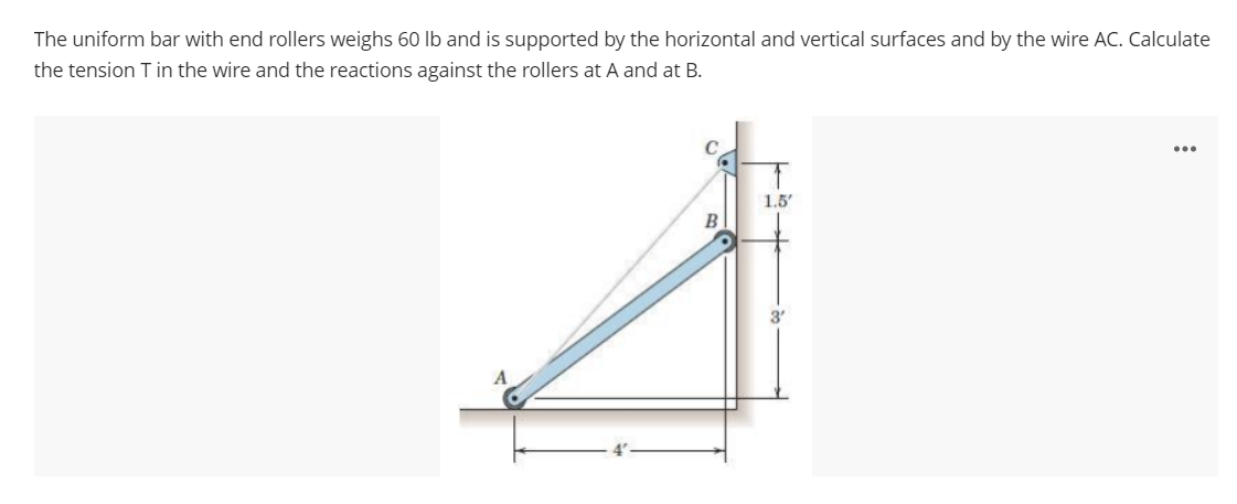 The uniform bar with end rollers weighs 60 lb and is supported by the horizontal and vertical surfaces and by the wire AC. Calculate
the tension T in the wire and the reactions against the rollers at A and at B.
...
1.5'
B
