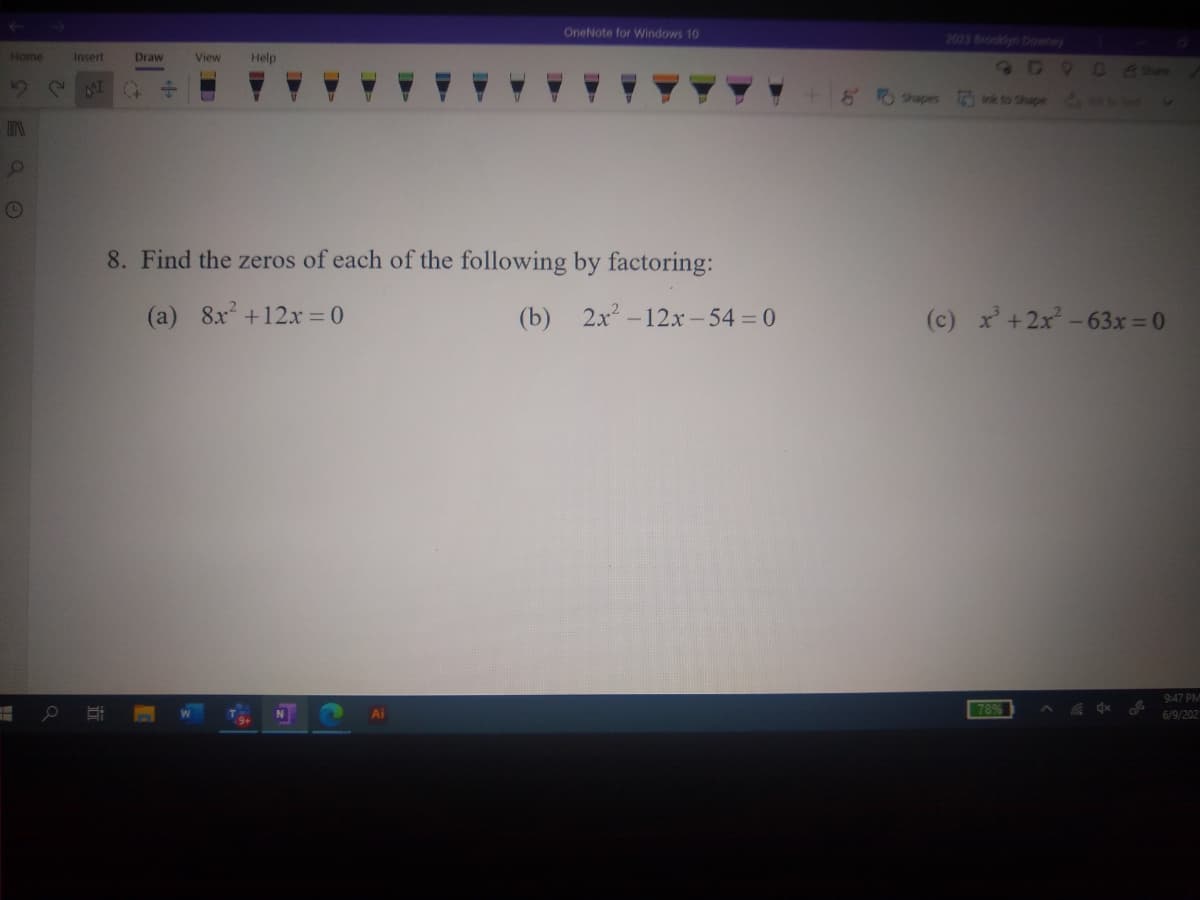 OneNote for Windows 10
2023 Brooklyn Downey
Home
Insert
Draw
View
Help
809 0e
15
8 O Shapes
vk to Shape
8. Find the zeros of each of the following by factoring:
(a) 8x +12x = 0
(b) 2x -12x-54 0
(c) x +2x -63x = 0
9:47 PM
78%
6/9/202
近
