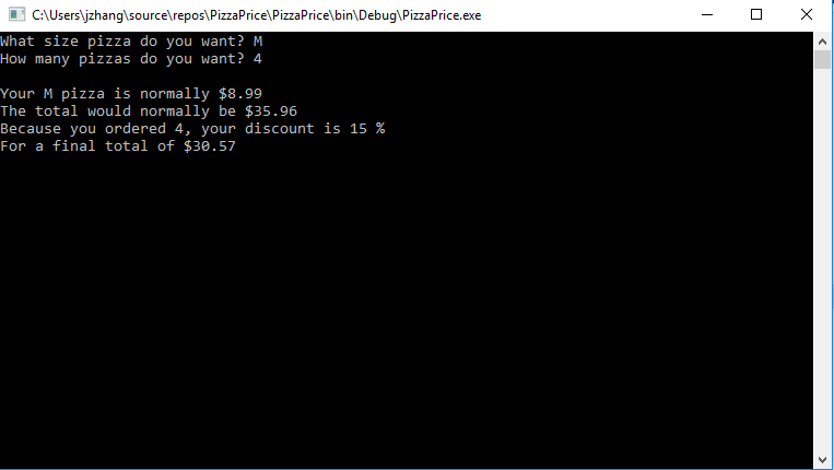 C:\Users\jzhang\source\repos\PizzaPrice\PizzaPrice\bin\Debug\PizzaPrice.exe
O X
What size pizza do you want? M
How many pizzas do you want? 4
Your M pizza is normally $8.99
The total would normally be $35.96
Because you ordered 4, your discount is 15 %
For a final total of $30.57
