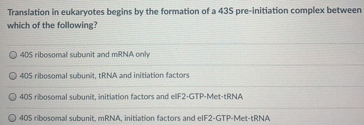 Translation in eukaryotes begins by the formation of a 43S pre-initiation complex between
which of the following?
40S ribosomal subunit and mRNA only
40S ribosomal subunit, tRNA and initiation factors
40S ribosomal subunit, initiation factors and elF2-GTP-Met-tRNA
40S ribosomal subunit, mRNA, initiation factors and elF2-GTP-Met-TRNA
