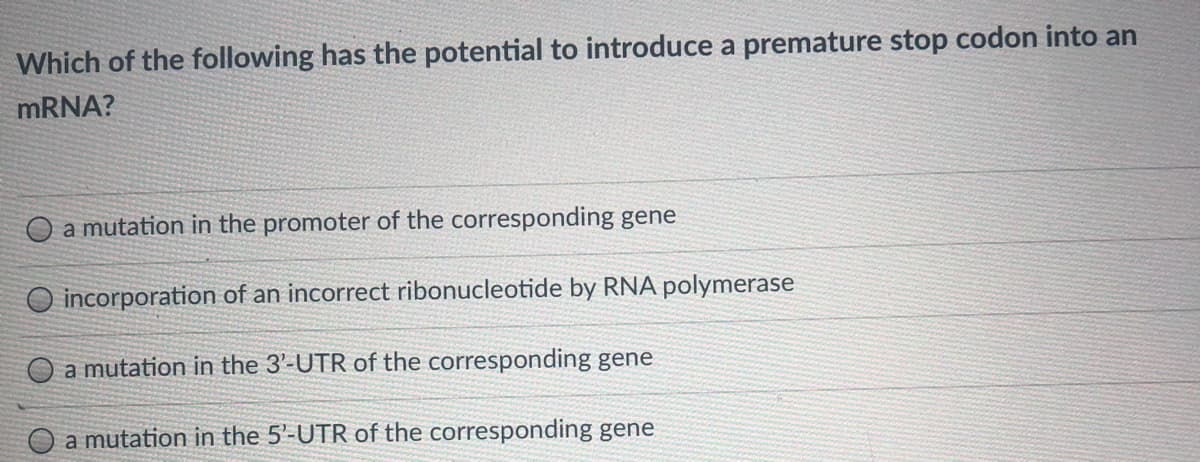 Which of the following has the potential to introduce a premature stop codon into an
MRNA?
O a mutation in the promoter of the corresponding gene
O incorporation of an incorrect ribonucleotide by RNA polymerase
a mutation in the 3'-UTR of the corresponding gene
a mutation in the 5'-UTR of the corresponding gene
