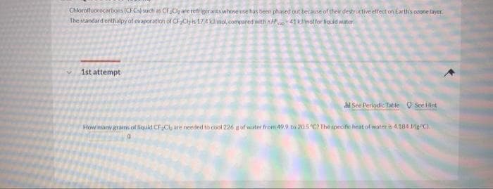 Chlorofluorocartons (CFCs) such as CF Cl are retrigeranits whose use has been phased out because of their destructive effect on Earths orone layer
The standard enthalpy of evaporation of CFCly is 174 klmol, compared with A 41 klinot for liquid water.
1st attempt
di See Periodic Table O See Hint
How many grams of liquid CFCU are needed to cool 226 gof water from 49.9 to 205 C? The specific heat of water is 4.184 /g/C).
