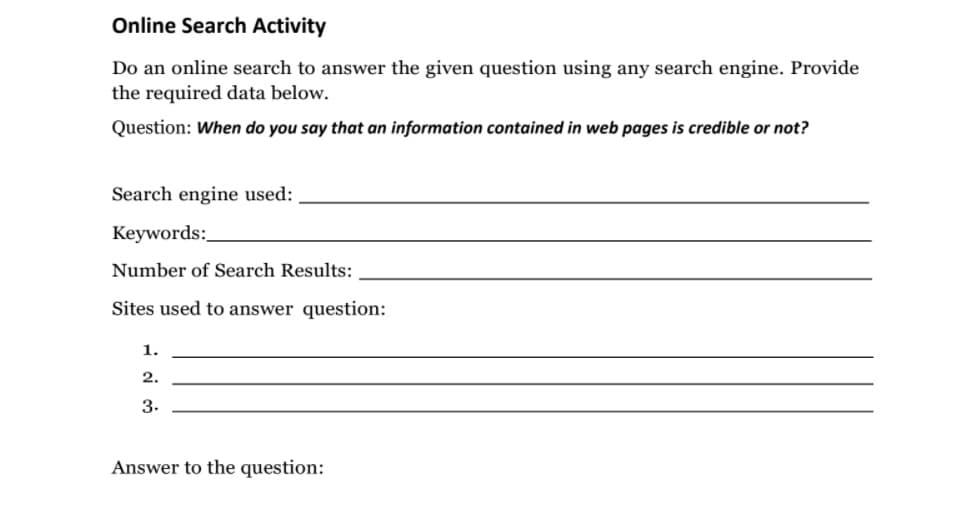 Online Search Activity
Do an online search to answer the given question using any search engine. Provide
the required data below.
Question: When do you say that an information contained in web pages is credible or not?
Search engine used:
Keywords:
Number of Search Results:
Sites used to answer question:
1.
2.
3.
Answer to the question:
