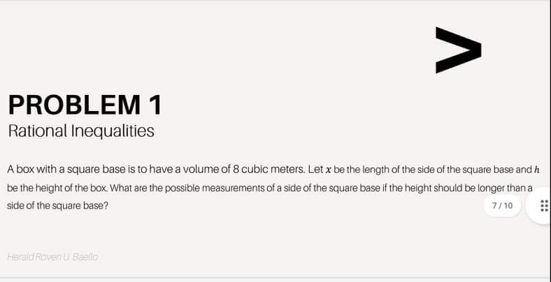 PROBLEM 1
Rational Inequalities
A box with a square base is to have a volume of 8 cubic meters. Let x be the length of the side of the square base and h
be the height of the box. What are the possible measurements of a side of the square base if the height should be longer than a
side of the square base?
7/10
Herald Roven U Baello
