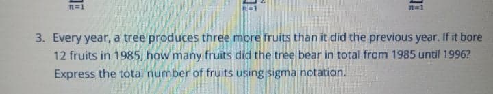 n=1
3. Every year, a tree produces three more fruits than it did the previous year. If it bore
12 fruits in 1985, how many fruits did the tree bear in total from 1985 until 1996?
Express the total number of fruits using sigma notation.
